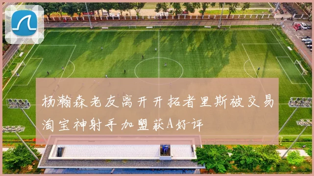 杨瀚森老友离开开拓者里斯被交易淘宝神射手加盟获A好评