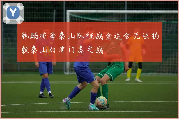 韩鹏将率泰山队征战全运会无法执教泰山对津门虎之战