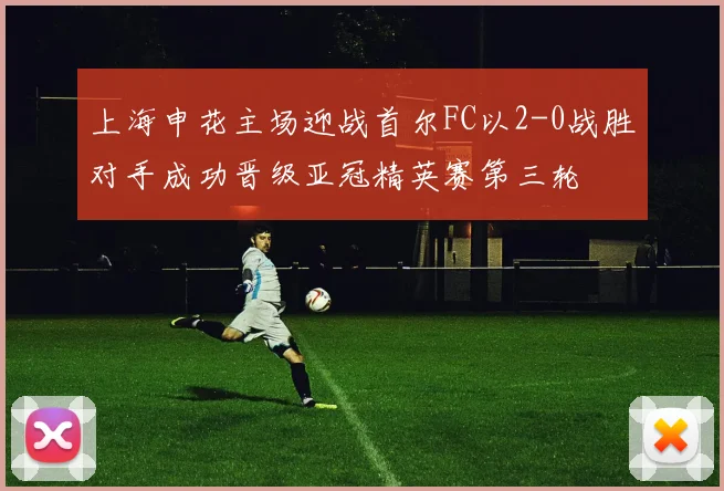 上海申花主场迎战首尔FC以2-0战胜对手成功晋级亚冠精英赛第三轮