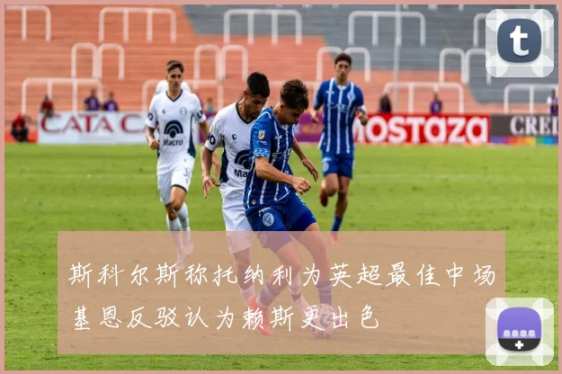 斯科尔斯称托纳利为英超最佳中场基恩反驳认为赖斯更出色