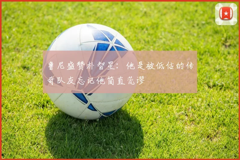 鲁尼盛赞朴智星：他是被低估的传奇队友忘记他简直荒谬