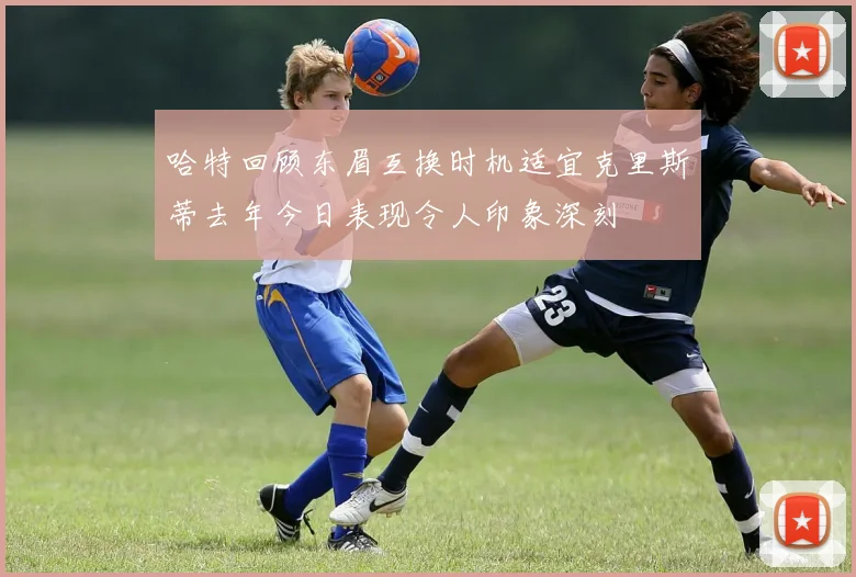 哈特回顾东眉互换时机适宜克里斯蒂去年今日表现令人印象深刻
