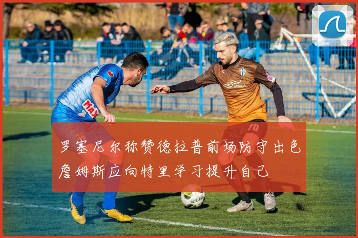 罗塞尼尔称赞德拉普前场防守出色詹姆斯应向特里学习提升自己