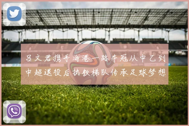 吕文君携手海港一路夺冠从中乙到中超退役后执教梯队传承足球梦想