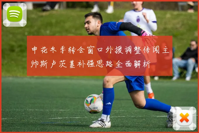 申花冬季转会窗口外援调整传闻主帅斯卢茨基补强思路全面解析