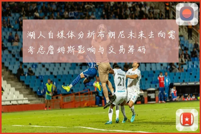 湖人自媒体分析布朗尼未来去向需考虑詹姆斯影响与交易筹码