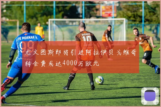 尤文图斯即将引进阿拉伊贝戈维奇转会费或达4000万欧元