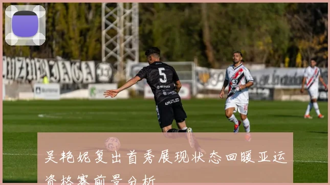 吴艳妮复出首秀展现状态回暖亚运资格赛前景分析