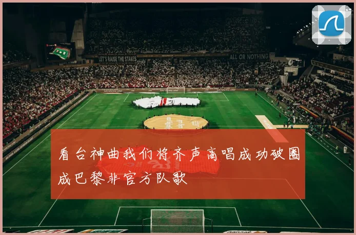 看台神曲我们将齐声高唱成功破圈成巴黎非官方队歌