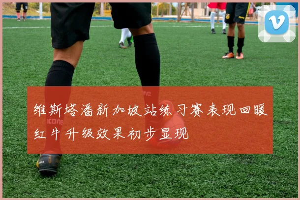维斯塔潘新加坡站练习赛表现回暖红牛升级效果初步显现