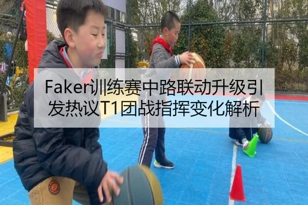Faker训练赛中路联动升级引发热议T1团战指挥变化解析